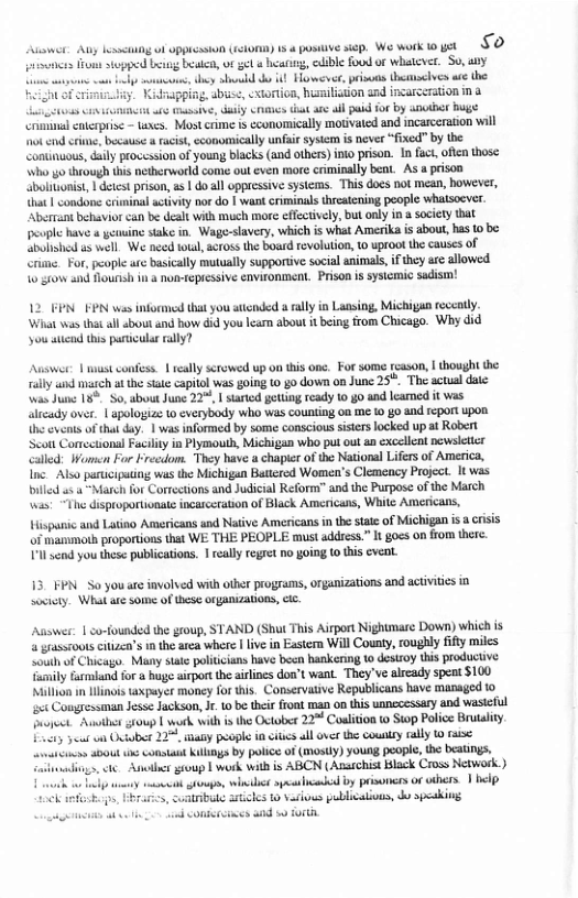 e Auy kseiig of ppicsson (siomn) 13  posive sip. We work oyt §O oo s sopped e ik, ot 56 b, bl oo of whateer. S0,y s s o ! Hmevee, privuns hcmoelves a the i, cxtontion, hislston ged ncarecion n & ey s i st alh i fo by kbt B sl cnerprie - s, Mostcime  conomically motvaied and incaeeraton will ‘ot cnd e, because it aconomically unfai ysim i never ficd” by the Continuous, iy provesion of youn lacks (and othes) i prison. In fuc, ot those Wi g tiough this netherword come ut even more crmially b, As u prison boluonis, | detst prison, as | doall appresive syscms. Thisdocs ot mean, bowerr, {hac | Condone riminal activiy nor do | want criminals reaiening people WhAlscver Aberiot behavior can be eal with much more ffccively, but only i society that people have & yenuine stake in. Wage-slavery, which is what Amerika is about, has 10 be. eohahed e wel. We necd totl, soros the oard evoluion, 0 uproot the causes of Chime. For, people atcbasiclly mutully supporte socalanimas, i they arc llowed 10 stow and founsh i  nomtepissive cnvionmen. Prson i syiemic sadism!  12 FPNFPN was informed that you stiended a rally in Lansing, Michigan reccatly. ‘What was that all bout and how did you Iearm about it being from Chicago. Why did ‘you aticnd ths partcular ally?  Answer: | st confes. 1 ealy serowed up on this one. For some fcason, | hought the il i at the e copitl was i 1 g0 down 00 Junc 25%. The acual date was June 18 So, about June 22, | started getting ready o go and leamed it was itcady over. 1 pologizs o everybody who was counting oa me  go and eport upon (e veots o thatdy. | was iformed by some conscious ssters locked upa Robert Seot CornecionslFacilityin Pymouth, Michigan who pu out an excellet povslticr Called: Women For Frecdom. They have chapir o the National Liers of America, e Also paricipuing wa th Michigun Baiered Women’s Clemency Project. It was Diled s 4 Mt for Corrctons and Judicial Reform’ and the Purpas ofthe Match i “The disproportinate inasceration of Black Amcricats, While Americas, ispanic and Latino Americansund Native Americans i he st of Michigan i criss of hanmous proporions tat WE THE PEOPLE must addres.” It goss on fom e Tl end you the publications. 1 eally rgre no oing o tis vent  13 FPN. S0 you are involved with other programms, organizations and activitis i sccicty. What are some of hese OrgADIZADORS, Ci.  Asswer: | co-founded the group, STAND (Shut This Airport Nightmare Down) which is @ grasroots ctizen’s mthe area where | lve in Eastern Will County, oughly ity miles Lo of Chicage. Many sae poliians have becn hankenng 1 deszoy this producive Tamily furland for  huge sirport the alins doa’t want. They’ve alrcady spent $100 Nl in e txpayer money for tis. Conservtive Republicans have managed 1o ¢ Congressnan Jese Jackson, . 1o be ther front man on this unnccessary and wasteful ronat. st toup | work vt i the Oxtober 22° Coliton St Polie Brutalty. 725 et o Oiobe 725, sty people i sies all ovr he county aly 0 e o do0ut 1 consta Kilinga by police of (masly) young poopl, he beatngs, ek A gioup T werk with is ABCN (Ansichist Black Cross Network ) . e g, it sy by prisoncesof ahers | belp bt 5tcles 1o sartows publicaions, o speskivg i consercinss and w0 O  